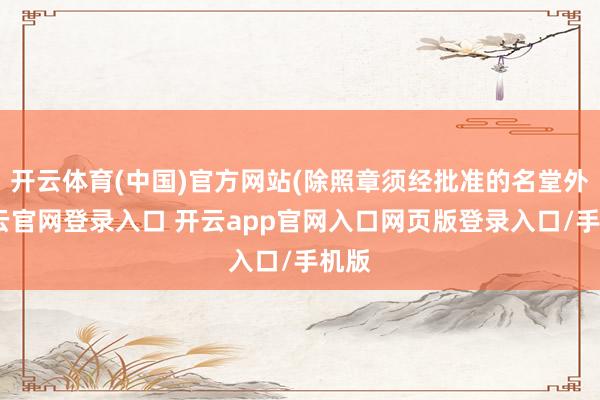 开云体育(中国)官方网站(除照章须经批准的名堂外-开云官网登录入口 开云app官网入口网页版登录入口/手机版