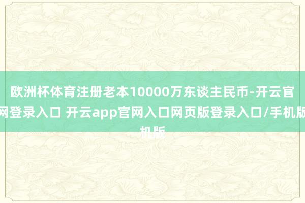 欧洲杯体育注册老本10000万东谈主民币-开云官网登录入口 开云app官网入口网页版登录入口/手机版