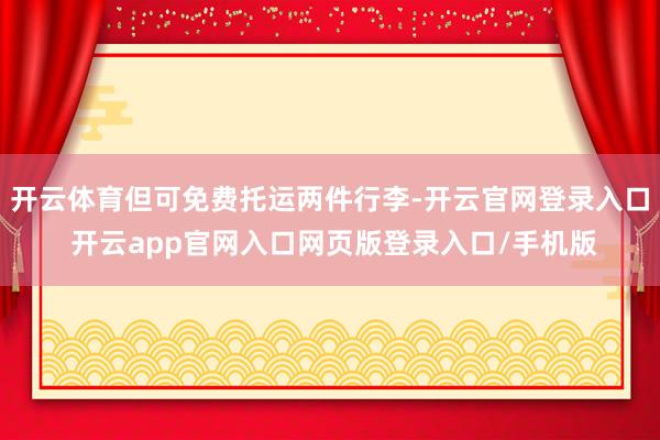 开云体育但可免费托运两件行李-开云官网登录入口 开云app官网入口网页版登录入口/手机版