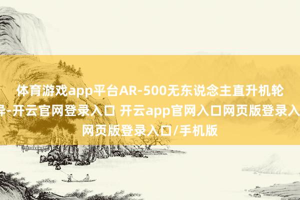 体育游戏app平台AR-500无东说念主直升机轮廓性能优异-开云官网登录入口 开云app官网入口网页版登录入口/手机版
