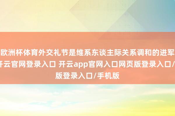 欧洲杯体育外交礼节是维系东谈主际关系调和的进军器具-开云官网登录入口 开云app官网入口网页版登录入口/手机版