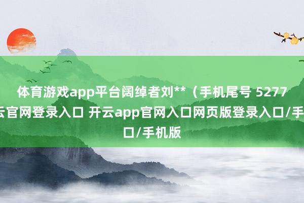 体育游戏app平台阔绰者刘**（手机尾号 5277-开云官网登录入口 开云app官网入口网页版登录入口/手机版