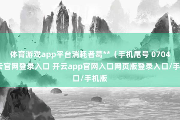 体育游戏app平台消耗者葛**（手机尾号 0704-开云官网登录入口 开云app官网入口网页版登录入口/手机版