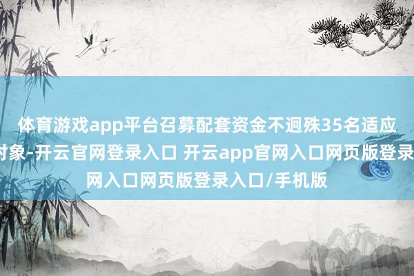 体育游戏app平台召募配套资金不迥殊35名适应要求的特定对象-开云官网登录入口 开云app官网入口网页版登录入口/手机版