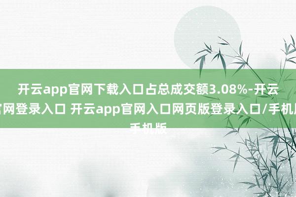 开云app官网下载入口占总成交额3.08%-开云官网登录入口 开云app官网入口网页版登录入口/手机版