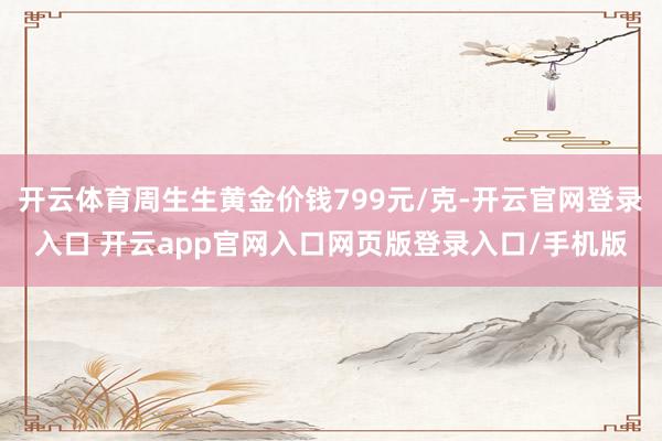 开云体育周生生黄金价钱799元/克-开云官网登录入口 开云app官网入口网页版登录入口/手机版