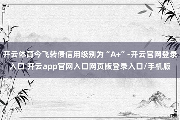 开云体育今飞转债信用级别为“A+”-开云官网登录入口 开云app官网入口网页版登录入口/手机版