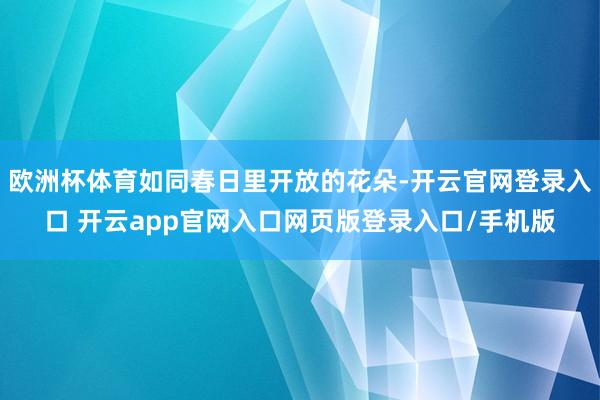 欧洲杯体育如同春日里开放的花朵-开云官网登录入口 开云app官网入口网页版登录入口/手机版