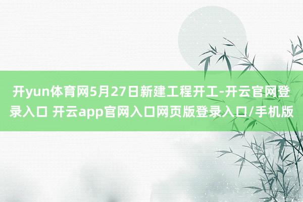 开yun体育网5月27日新建工程开工-开云官网登录入口 开云app官网入口网页版登录入口/手机版