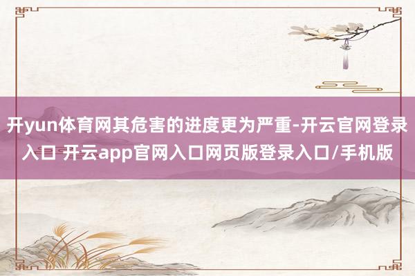 开yun体育网其危害的进度更为严重-开云官网登录入口 开云app官网入口网页版登录入口/手机版