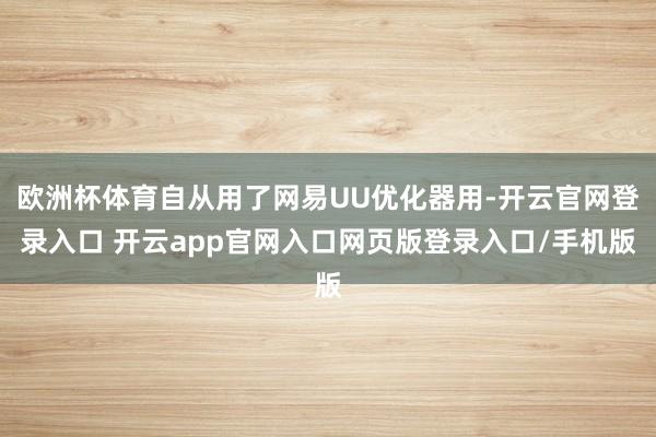 欧洲杯体育自从用了网易UU优化器用-开云官网登录入口 开云app官网入口网页版登录入口/手机版