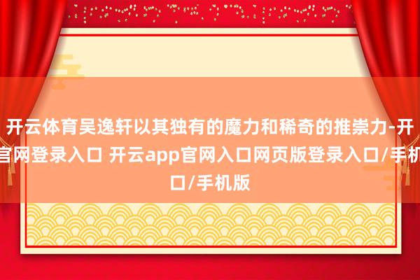 开云体育吴逸轩以其独有的魔力和稀奇的推崇力-开云官网登录入口 开云app官网入口网页版登录入口/手机版
