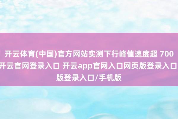 开云体育(中国)官方网站实测下行峰值速度超 700Mbps-开云官网登录入口 开云app官网入口网页版登录入口/手机版