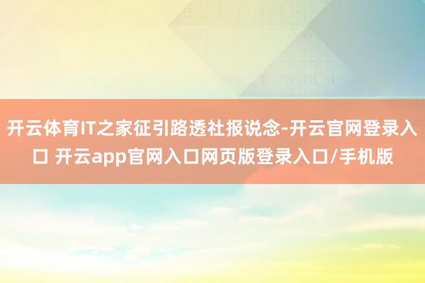 开云体育IT之家征引路透社报说念-开云官网登录入口 开云app官网入口网页版登录入口/手机版
