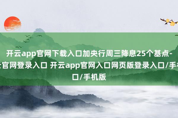 开云app官网下载入口加央行周三降息25个基点-开云官网登录入口 开云app官网入口网页版登录入口/手机版