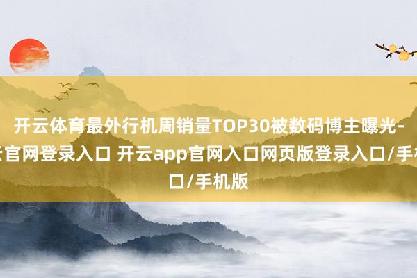 开云体育最外行机周销量TOP30被数码博主曝光-开云官网登录入口 开云app官网入口网页版登录入口/手机版