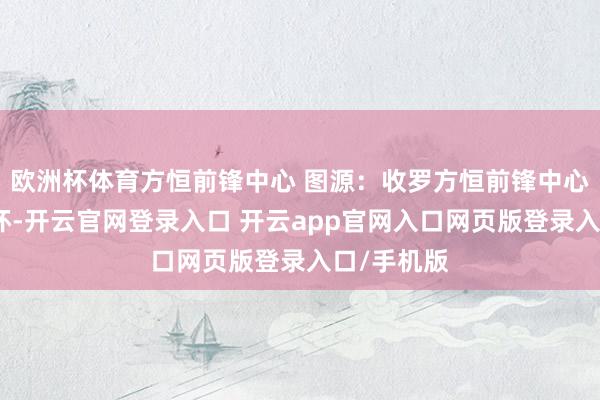 欧洲杯体育方恒前锋中心 图源：收罗方恒前锋中心围聚北三环-开云官网登录入口 开云app官网入口网页版登录入口/手机版