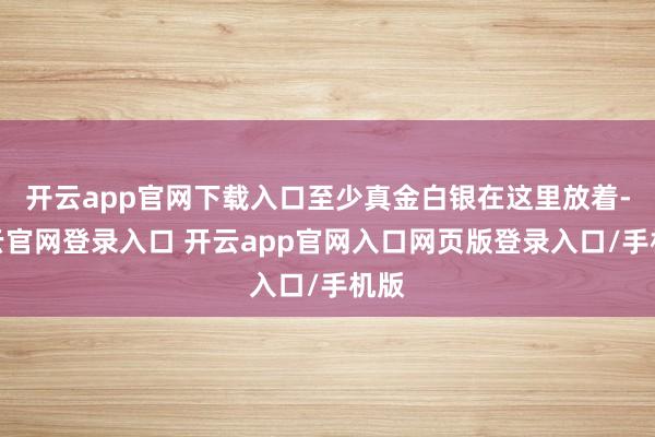 开云app官网下载入口至少真金白银在这里放着-开云官网登录入口 开云app官网入口网页版登录入口/手机版