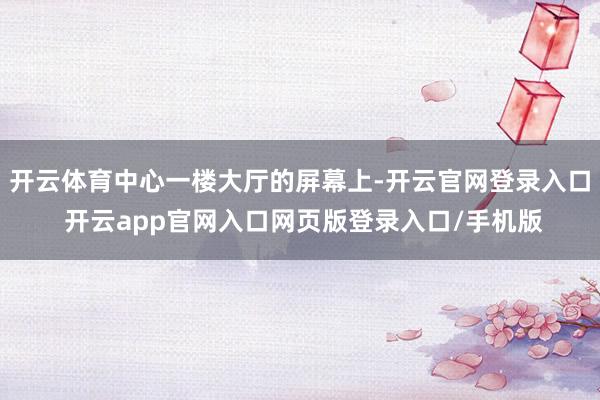 开云体育中心一楼大厅的屏幕上-开云官网登录入口 开云app官网入口网页版登录入口/手机版