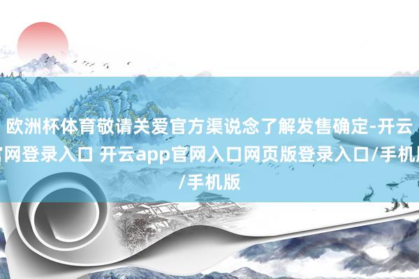 欧洲杯体育敬请关爱官方渠说念了解发售确定-开云官网登录入口 开云app官网入口网页版登录入口/手机版