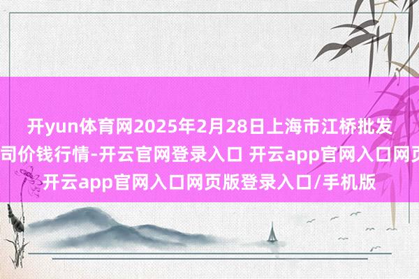 开yun体育网2025年2月28日上海市江桥批发市集蓄意惩办有限公司价钱行情-开云官网登录入口 开云app官网入口网页版登录入口/手机版