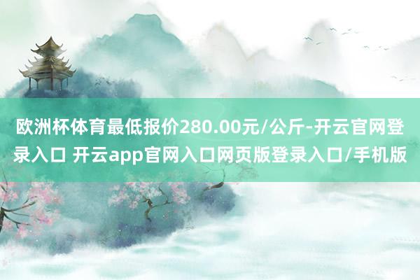 欧洲杯体育最低报价280.00元/公斤-开云官网登录入口 开云app官网入口网页版登录入口/手机版