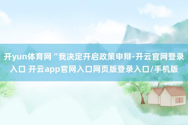 开yun体育网“我决定开启政策申辩-开云官网登录入口 开云app官网入口网页版登录入口/手机版