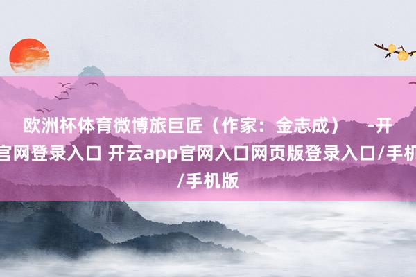 欧洲杯体育微博旅巨匠（作家：金志成）    -开云官网登录入口 开云app官网入口网页版登录入口/手机版