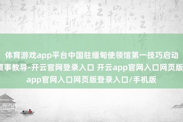体育游戏app平台中国驻缅甸使领馆第一技巧启动济急机制并发布领事教导-开云官网登录入口 开云app官网入口网页版登录入口/手机版