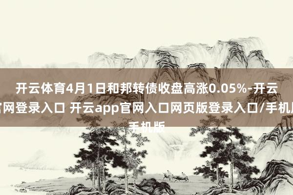 开云体育4月1日和邦转债收盘高涨0.05%-开云官网登录入口 开云app官网入口网页版登录入口/手机版