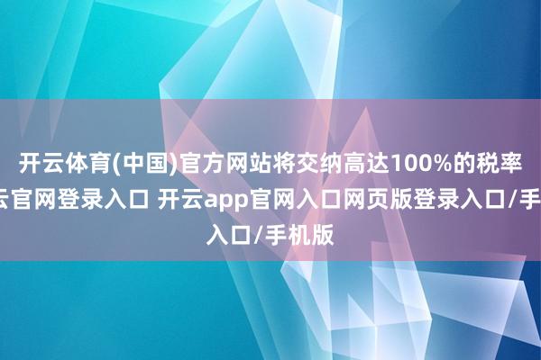 开云体育(中国)官方网站将交纳高达100%的税率-开云官网登录入口 开云app官网入口网页版登录入口/手机版
