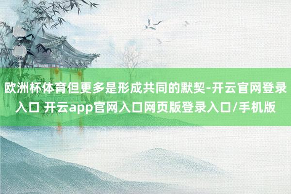 欧洲杯体育但更多是形成共同的默契-开云官网登录入口 开云app官网入口网页版登录入口/手机版
