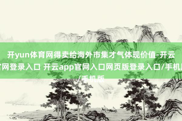开yun体育网得卖给海外市集才气体现价值-开云官网登录入口 开云app官网入口网页版登录入口/手机版