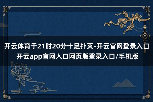 开云体育于21时20分十足扑灭-开云官网登录入口 开云app官网入口网页版登录入口/手机版