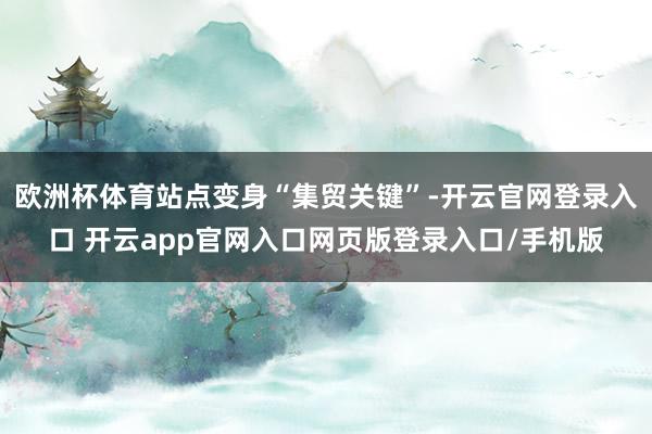欧洲杯体育站点变身“集贸关键”-开云官网登录入口 开云app官网入口网页版登录入口/手机版