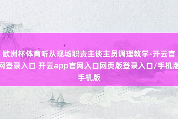 欧洲杯体育听从现场职责主谈主员调理教学-开云官网登录入口 开云app官网入口网页版登录入口/手机版