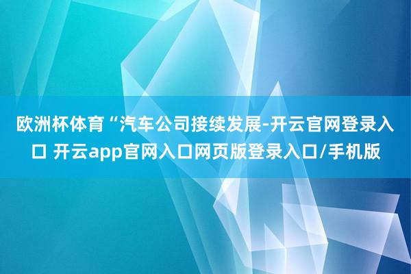 欧洲杯体育　　“汽车公司接续发展-开云官网登录入口 开云app官网入口网页版登录入口/手机版