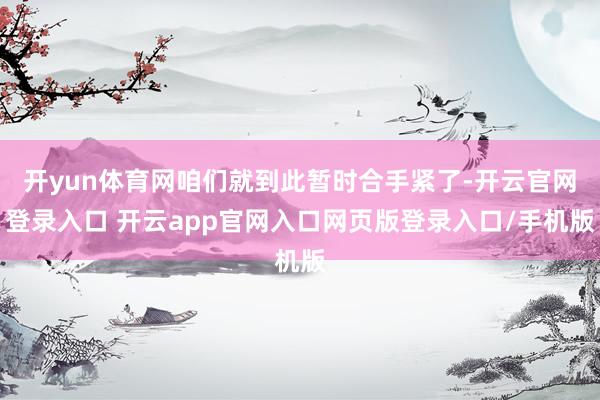 开yun体育网咱们就到此暂时合手紧了-开云官网登录入口 开云app官网入口网页版登录入口/手机版