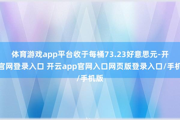 体育游戏app平台收于每桶73.23好意思元-开云官网登录入口 开云app官网入口网页版登录入口/手机版