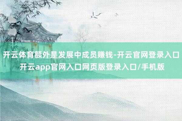 开云体育额外是发展中成员赚钱-开云官网登录入口 开云app官网入口网页版登录入口/手机版