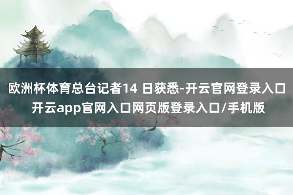 欧洲杯体育总台记者14 日获悉-开云官网登录入口 开云app官网入口网页版登录入口/手机版