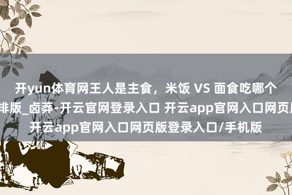 开yun体育网王人是主食，米饭 VS 面食吃哪个更容易胖？_接洽_排版_卤莽-开云官网登录入口 开云app官网入口网页版登录入口/手机版