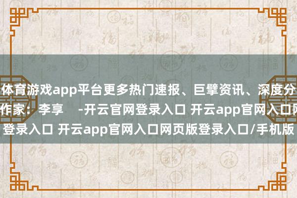 体育游戏app平台更多热门速报、巨擘资讯、深度分析尽在北京日报App作家：李享    -开云官网登录入口 开云app官网入口网页版登录入口/手机版