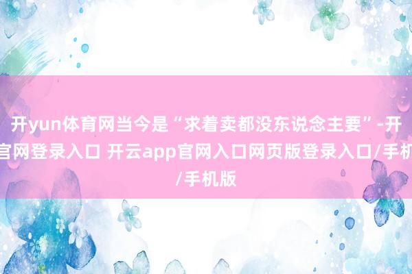 开yun体育网当今是“求着卖都没东说念主要”-开云官网登录入口 开云app官网入口网页版登录入口/手机版
