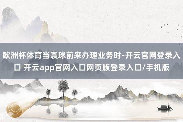 欧洲杯体育当寰球前来办理业务时-开云官网登录入口 开云app官网入口网页版登录入口/手机版