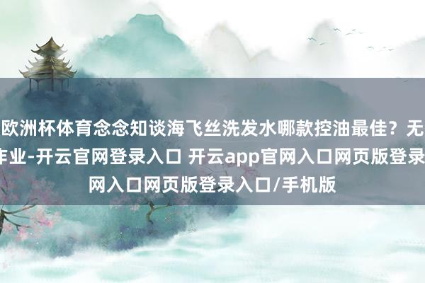 欧洲杯体育念念知谈海飞丝洗发水哪款控油最佳？无须再到处扒作业-开云官网登录入口 开云app官网入口网页版登录入口/手机版