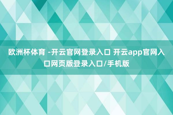 欧洲杯体育 -开云官网登录入口 开云app官网入口网页版登录入口/手机版
