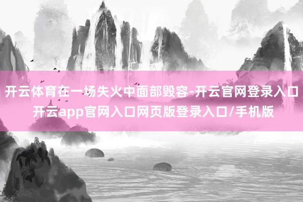 开云体育在一场失火中面部毁容-开云官网登录入口 开云app官网入口网页版登录入口/手机版