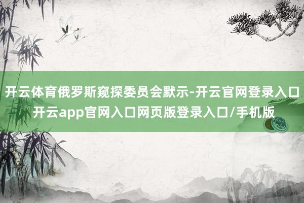 开云体育俄罗斯窥探委员会默示-开云官网登录入口 开云app官网入口网页版登录入口/手机版