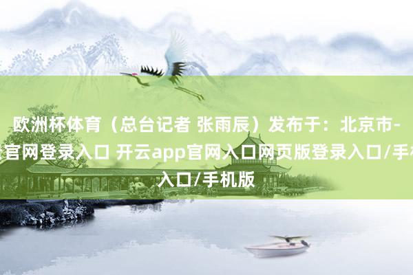 欧洲杯体育（总台记者 张雨辰）发布于：北京市-开云官网登录入口 开云app官网入口网页版登录入口/手机版